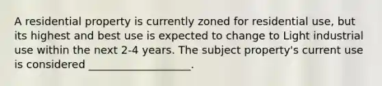 A residential property is currently zoned for residential use, but its highest and best use is expected to change to Light industrial use within the next 2-4 years. The subject property's current use is considered ___________________.