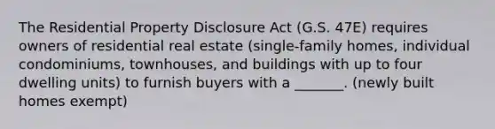 The Residential Property Disclosure Act (G.S. 47E) requires owners of residential real estate (single-family homes, individual condominiums, townhouses, and buildings with up to four dwelling units) to furnish buyers with a _______. (newly built homes exempt)