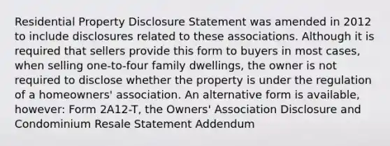 Residential Property Disclosure Statement was amended in 2012 to include disclosures related to these associations. Although it is required that sellers provide this form to buyers in most cases, when selling one-to-four family dwellings, the owner is not required to disclose whether the property is under the regulation of a homeowners' association. An alternative form is available, however: Form 2A12-T, the Owners' Association Disclosure and Condominium Resale Statement Addendum