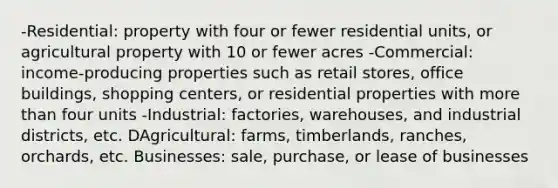 -Residential: property with four or fewer residential units, or agricultural property with 10 or fewer acres -Commercial: income-producing properties such as retail stores, office buildings, shopping centers, or residential properties with more than four units -Industrial: factories, warehouses, and industrial districts, etc. DAgricultural: farms, timberlands, ranches, orchards, etc. Businesses: sale, purchase, or lease of businesses