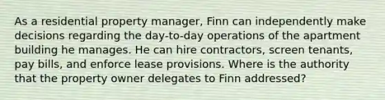 As a residential property manager, Finn can independently make decisions regarding the day-to-day operations of the apartment building he manages. He can hire contractors, screen tenants, pay bills, and enforce lease provisions. Where is the authority that the property owner delegates to Finn addressed?