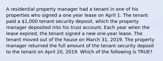 A residential property manager had a tenant in one of his properties who signed a one year lease on April 1. The tenant paid a 1,000 tenant security deposit, which the property manager deposited into his trust account. Each year when the lease expired, the tenant signed a new one-year lease. The tenant moved out of the house on March 31, 2019. The property manager returned the full amount of the tenant security deposit to the tenant on April 20, 2019. Which of the following is TRUE?