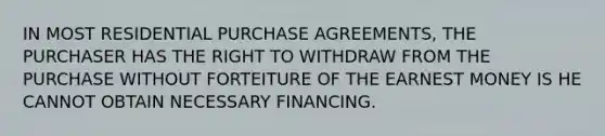 IN MOST RESIDENTIAL PURCHASE AGREEMENTS, THE PURCHASER HAS THE RIGHT TO WITHDRAW FROM THE PURCHASE WITHOUT FORTEITURE OF THE EARNEST MONEY IS HE CANNOT OBTAIN NECESSARY FINANCING.