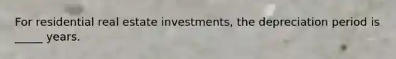 For residential real estate investments, the depreciation period is _____ years.