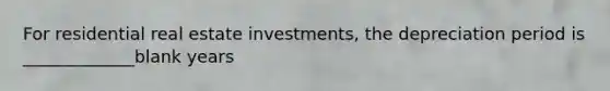 For residential real estate investments, the depreciation period is _____________blank years