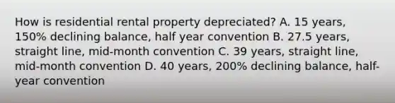 How is residential rental property depreciated? A. 15 years, 150% declining balance, half year convention B. 27.5 years, straight line, mid-month convention C. 39 years, straight line, mid-month convention D. 40 years, 200% declining balance, half-year convention