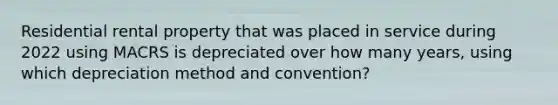 Residential rental property that was placed in service during 2022 using MACRS is depreciated over how many years, using which depreciation method and convention?