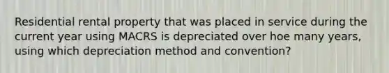 Residential rental property that was placed in service during the current year using MACRS is depreciated over hoe many years, using which depreciation method and convention?