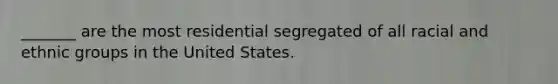 _______ are the most residential segregated of all racial and ethnic groups in the United States.