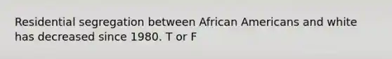 Residential segregation between African Americans and white has decreased since 1980. T or F