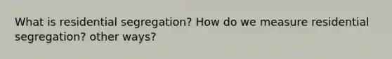 What is residential segregation? How do we measure residential segregation? other ways?