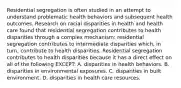 Residential segregation is often studied in an attempt to understand problematic health behaviors and subsequent health outcomes. Research on racial disparities in health and health care found that residential segregation contributes to health disparities through a complex mechanism: residential segregation contributes to intermediate disparities which, in turn, contribute to health disparities. Residential segregation contributes to health disparities because it has a direct effect on all of the following EXCEPT: A. disparities in health behaviors. B. disparities in environmental exposures. C. disparities in built environment. D. disparities in health care resources.