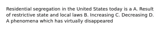 Residential segregation in the United States today is a A. Result of restrictive state and local laws B. Increasing C. Decreasing D. A phenomena which has virtually disappeared