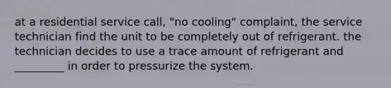 at a residential service call, "no cooling" complaint, the service technician find the unit to be completely out of refrigerant. the technician decides to use a trace amount of refrigerant and _________ in order to pressurize the system.