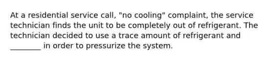 At a residential service call, "no cooling" complaint, the service technician finds the unit to be completely out of refrigerant. The technician decided to use a trace amount of refrigerant and ________ in order to pressurize the system.