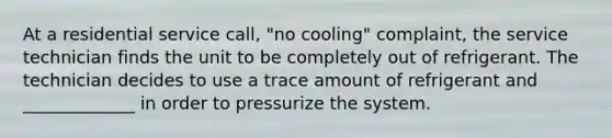 At a residential service call, "no cooling" complaint, the service technician finds the unit to be completely out of refrigerant. The technician decides to use a trace amount of refrigerant and _____________ in order to pressurize the system.