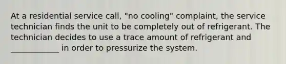 At a residential service call, "no cooling" complaint, the service technician finds the unit to be completely out of refrigerant. The technician decides to use a trace amount of refrigerant and ____________ in order to pressurize the system.