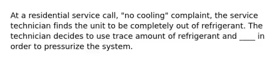 At a residential service call, "no cooling" complaint, the service technician finds the unit to be completely out of refrigerant. The technician decides to use trace amount of refrigerant and ____ in order to pressurize the system.