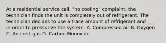 At a residential service call, "no cooling" complaint, the technician finds the unit is completely out of refrigerant. The technician decides to use a trace amount of refrigerant and ___ in order to pressurize the system. A. Compressed air B. Oxygen C. An inert gas D. Carbon Monoxide