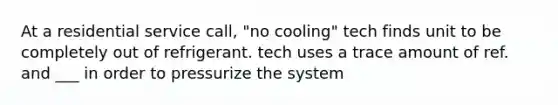 At a residential service call, "no cooling" tech finds unit to be completely out of refrigerant. tech uses a trace amount of ref. and ___ in order to pressurize the system