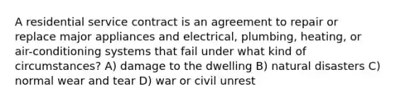 A residential service contract is an agreement to repair or replace major appliances and electrical, plumbing, heating, or air-conditioning systems that fail under what kind of circumstances? A) damage to the dwelling B) natural disasters C) normal wear and tear D) war or civil unrest