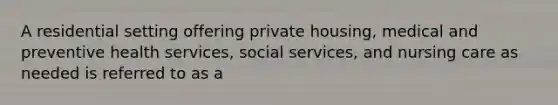 A residential setting offering private housing, medical and preventive health services, social services, and nursing care as needed is referred to as a