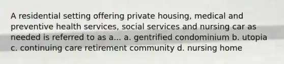 A residential setting offering private housing, medical and preventive health services, social services and nursing car as needed is referred to as a... a. gentrified condominium b. utopia c. continuing care retirement community d. nursing home