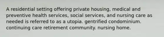 A residential setting offering private housing, medical and preventive health services, social services, and nursing care as needed is referred to as a utopia. gentrified condominium. continuing care retirement community. nursing home.