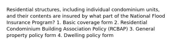 Residential structures, including individual condominium units, and their contents are insured by what part of the National Flood Insurance Program? 1. Basic coverage form 2. Residential Condominium Building Association Policy (RCBAP) 3. General property policy form 4. Dwelling policy form