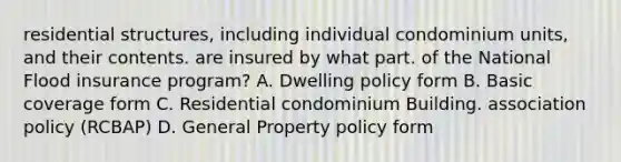 residential structures, including individual condominium units, and their contents. are insured by what part. of the National Flood insurance program? A. Dwelling policy form B. Basic coverage form C. Residential condominium Building. association policy (RCBAP) D. General Property policy form