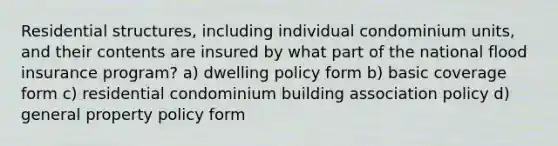 Residential structures, including individual condominium units, and their contents are insured by what part of the national flood insurance program? a) dwelling policy form b) basic coverage form c) residential condominium building association policy d) general property policy form