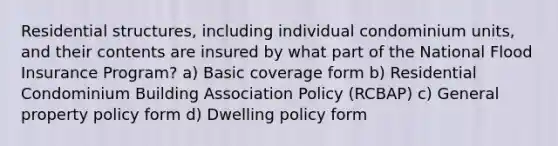 Residential structures, including individual condominium units, and their contents are insured by what part of the National Flood Insurance Program? a) Basic coverage form b) Residential Condominium Building Association Policy (RCBAP) c) General property policy form d) Dwelling policy form