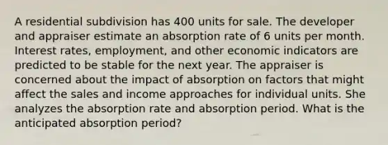 A residential subdivision has 400 units for sale. The developer and appraiser estimate an absorption rate of 6 units per month. Interest rates, employment, and other economic indicators are predicted to be stable for the next year. The appraiser is concerned about the impact of absorption on factors that might affect the sales and income approaches for individual units. She analyzes the absorption rate and absorption period. What is the anticipated absorption period?