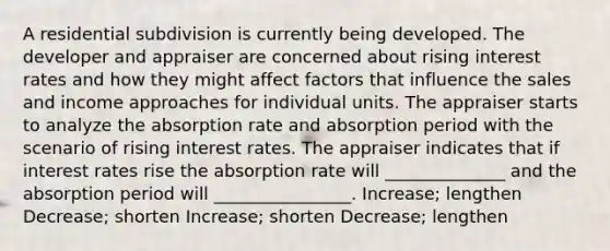 A residential subdivision is currently being developed. The developer and appraiser are concerned about rising <a href='https://www.questionai.com/knowledge/kUDTXKmzs3-interest-rates' class='anchor-knowledge'>interest rates</a> and how they might affect factors that influence the sales and income approaches for individual units. The appraiser starts to analyze the absorption rate and absorption period with the scenario of rising interest rates. The appraiser indicates that if interest rates rise the absorption rate will ______________ and the absorption period will ________________. Increase; lengthen Decrease; shorten Increase; shorten Decrease; lengthen