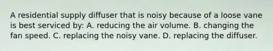 A residential supply diffuser that is noisy because of a loose vane is best serviced by: A. reducing the air volume. B. changing the fan speed. C. replacing the noisy vane. D. replacing the diffuser.