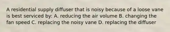 A residential supply diffuser that is noisy because of a loose vane is best serviced by: A. reducing the air volume B. changing the fan speed C. replacing the noisy vane D. replacing the diffuser