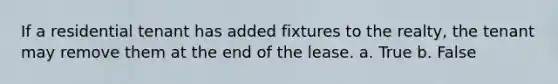 If a residential tenant has added fixtures to the realty, the tenant may remove them at the end of the lease. a. True b. False