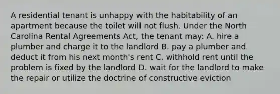 A residential tenant is unhappy with the habitability of an apartment because the toilet will not flush. Under the North Carolina Rental Agreements Act, the tenant may: A. hire a plumber and charge it to the landlord B. pay a plumber and deduct it from his next month's rent C. withhold rent until the problem is fixed by the landlord D. wait for the landlord to make the repair or utilize the doctrine of constructive eviction