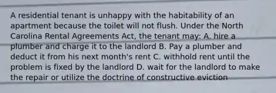 A residential tenant is unhappy with the habitability of an apartment because the toilet will not flush. Under the North Carolina Rental Agreements Act, the tenant may: A. hire a plumber and charge it to the landlord B. Pay a plumber and deduct it from his next month's rent C. withhold rent until the problem is fixed by the landlord D. wait for the landlord to make the repair or utilize the doctrine of constructive eviction