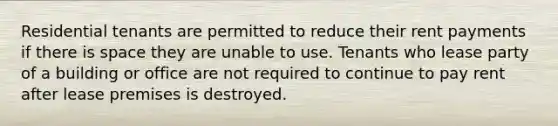 Residential tenants are permitted to reduce their rent payments if there is space they are unable to use. Tenants who lease party of a building or office are not required to continue to pay rent after lease premises is destroyed.