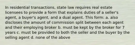 In residential transactions, state law requires real estate licensees to provide a form that explains duties of a seller's agent, a buyer's agent, and a dual agent. This form: a. also discloses the amount of commission split between each agent and their employing broker b. must be kept by the broker for 7 years c. must be provided to both the seller and the buyer by the selling agent d. none of the above