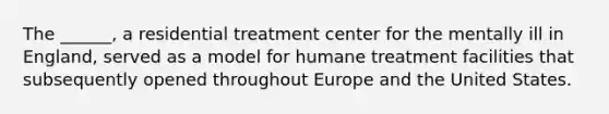 The ______, a residential treatment center for the mentally ill in England, served as a model for humane treatment facilities that subsequently opened throughout Europe and the United States.