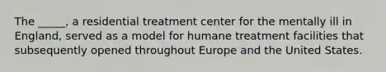 The _____, a residential treatment center for the mentally ill in England, served as a model for humane treatment facilities that subsequently opened throughout Europe and the United States.