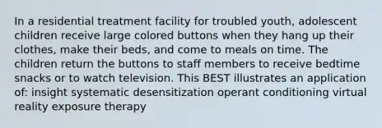 In a residential treatment facility for troubled youth, adolescent children receive large colored buttons when they hang up their clothes, make their beds, and come to meals on time. The children return the buttons to staff members to receive bedtime snacks or to watch television. This BEST illustrates an application of: insight systematic desensitization <a href='https://www.questionai.com/knowledge/kcaiZj2J12-operant-conditioning' class='anchor-knowledge'>operant conditioning</a> virtual reality exposure therapy