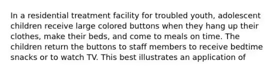 In a <a href='https://www.questionai.com/knowledge/kidOQxb0M4-residential-treatment' class='anchor-knowledge'>residential treatment</a> facility for troubled youth, adolescent children receive large colored buttons when they hang up their clothes, make their beds, and come to meals on time. The children return the buttons to staff members to receive bedtime snacks or to watch TV. This best illustrates an application of