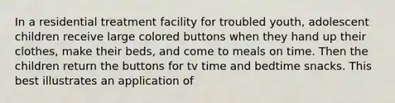 In a residential treatment facility for troubled youth, adolescent children receive large colored buttons when they hand up their clothes, make their beds, and come to meals on time. Then the children return the buttons for tv time and bedtime snacks. This best illustrates an application of