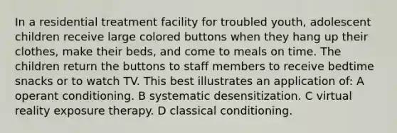 In a residential treatment facility for troubled youth, adolescent children receive large colored buttons when they hang up their clothes, make their beds, and come to meals on time. The children return the buttons to staff members to receive bedtime snacks or to watch TV. This best illustrates an application of: A operant conditioning. B systematic desensitization. C virtual reality exposure therapy. D classical conditioning.