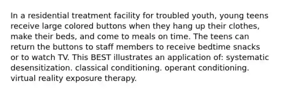 In a residential treatment facility for troubled youth, young teens receive large colored buttons when they hang up their clothes, make their beds, and come to meals on time. The teens can return the buttons to staff members to receive bedtime snacks or to watch TV. This BEST illustrates an application of: systematic desensitization. classical conditioning. operant conditioning. virtual reality exposure therapy.