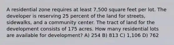 A residential zone requires at least 7,500 square feet per lot. The developer is reserving 25 percent of the land for streets, sidewalks, and a community center. The tract of land for the development consists of 175 acres. How many residential lots are available for development? A) 254 B) 813 C) 1,106 D) 762