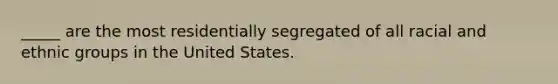 _____ are the most residentially segregated of all racial and ethnic groups in the United States.